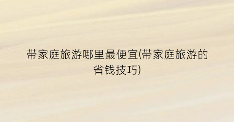 带家庭旅游哪里最便宜(带家庭旅游的省钱技巧)