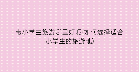 带小学生旅游哪里好呢(如何选择适合小学生的旅游地)