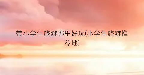 带小学生旅游哪里好玩(小学生旅游推荐地)
