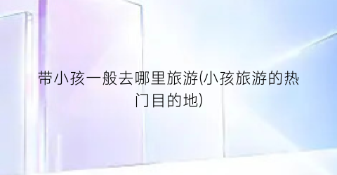 带小孩一般去哪里旅游(小孩旅游的热门目的地)