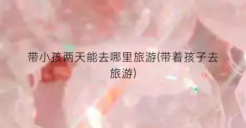 带小孩两天能去哪里旅游(带着孩子去旅游)
