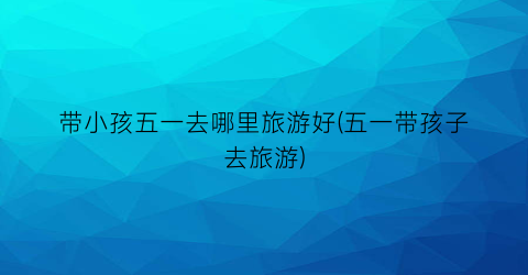 带小孩五一去哪里旅游好(五一带孩子去旅游)