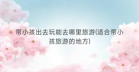 带小孩出去玩能去哪里旅游(适合带小孩旅游的地方)