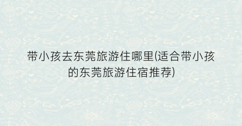 带小孩去东莞旅游住哪里(适合带小孩的东莞旅游住宿推荐)