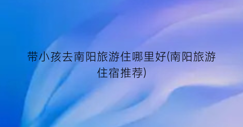 带小孩去南阳旅游住哪里好(南阳旅游住宿推荐)
