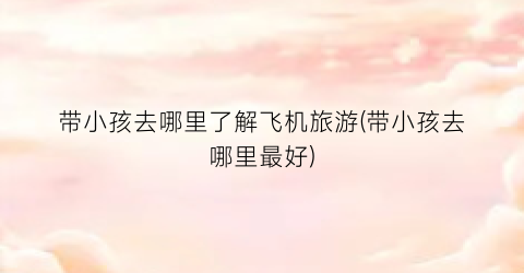 带小孩去哪里了解飞机旅游(带小孩去哪里最好)