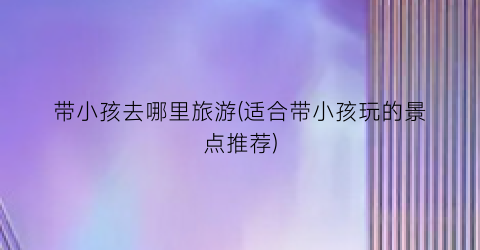 带小孩去哪里旅游(适合带小孩玩的景点推荐)