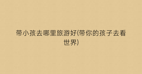 带小孩去哪里旅游好(带你的孩子去看世界)