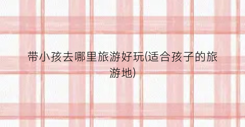 带小孩去哪里旅游好玩(适合孩子的旅游地)
