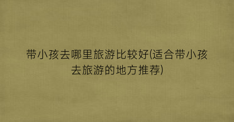 带小孩去哪里旅游比较好(适合带小孩去旅游的地方推荐)