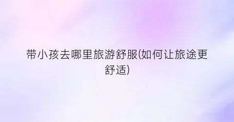 带小孩去哪里旅游舒服(如何让旅途更舒适)