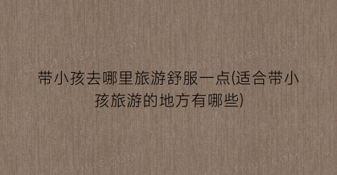 带小孩去哪里旅游舒服一点(适合带小孩旅游的地方有哪些)