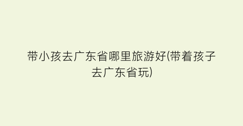 带小孩去广东省哪里旅游好(带着孩子去广东省玩)