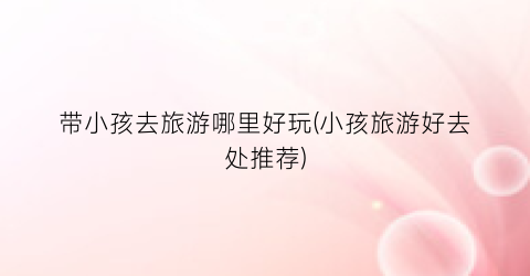 带小孩去旅游哪里好玩(小孩旅游好去处推荐)