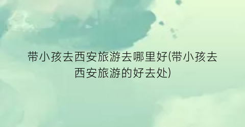 带小孩去西安旅游去哪里好(带小孩去西安旅游的好去处)