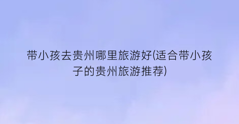 带小孩去贵州哪里旅游好(适合带小孩子的贵州旅游推荐)