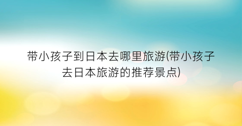 带小孩子到日本去哪里旅游(带小孩子去日本旅游的推荐景点)