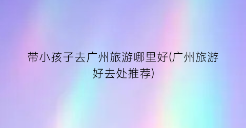 带小孩子去广州旅游哪里好(广州旅游好去处推荐)