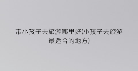 带小孩子去旅游哪里好(小孩子去旅游最适合的地方)