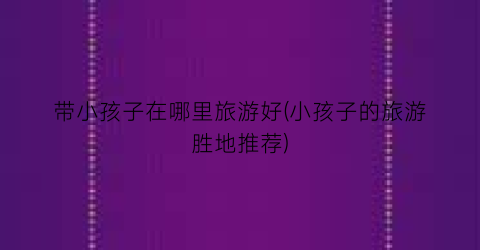 带小孩子在哪里旅游好(小孩子的旅游胜地推荐)