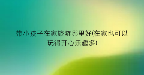 带小孩子在家旅游哪里好(在家也可以玩得开心乐趣多)