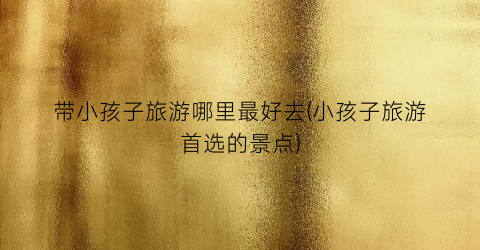 带小孩子旅游哪里最好去(小孩子旅游首选的景点)