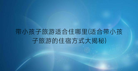 带小孩子旅游适合住哪里(适合带小孩子旅游的住宿方式大揭秘)
