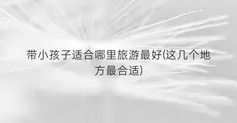 带小孩子适合哪里旅游最好(这几个地方最合适)