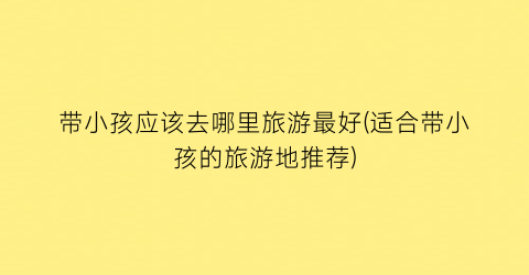 带小孩应该去哪里旅游最好(适合带小孩的旅游地推荐)