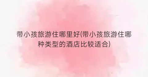 带小孩旅游住哪里好(带小孩旅游住哪种类型的酒店比较适合)