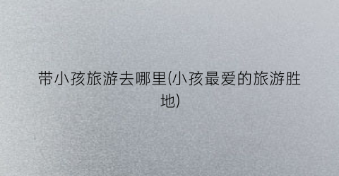带小孩旅游去哪里(小孩最爱的旅游胜地)