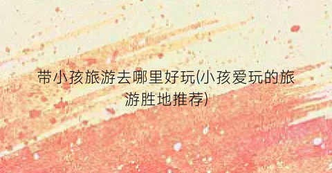 带小孩旅游去哪里好玩(小孩爱玩的旅游胜地推荐)