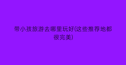 带小孩旅游去哪里玩好(这些推荐地都很完美)