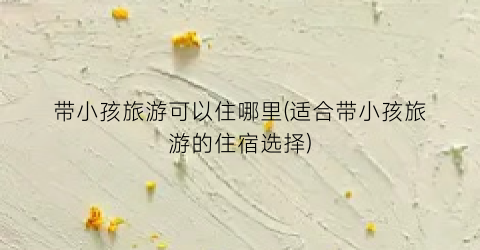 带小孩旅游可以住哪里(适合带小孩旅游的住宿选择)
