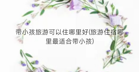 带小孩旅游可以住哪里好(旅游住宿哪里最适合带小孩)