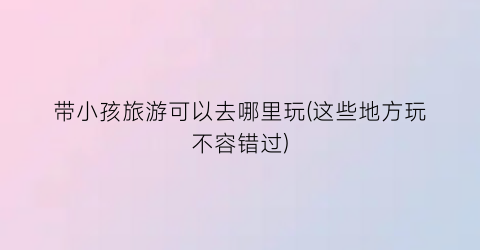 带小孩旅游可以去哪里玩(这些地方玩不容错过)