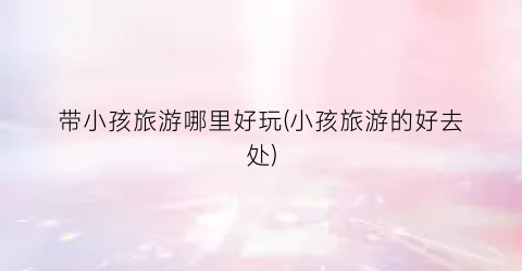 带小孩旅游哪里好玩(小孩旅游的好去处)