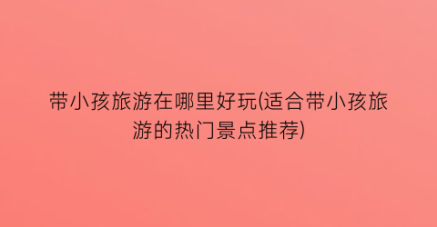 带小孩旅游在哪里好玩(适合带小孩旅游的热门景点推荐)
