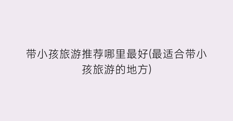 带小孩旅游推荐哪里最好(最适合带小孩旅游的地方)