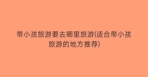带小孩旅游要去哪里旅游(适合带小孩旅游的地方推荐)