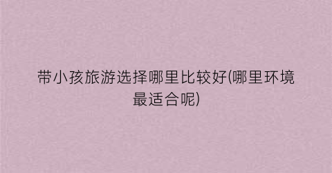带小孩旅游选择哪里比较好(哪里环境最适合呢)