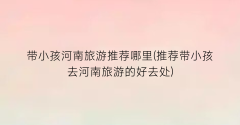 带小孩河南旅游推荐哪里(推荐带小孩去河南旅游的好去处)