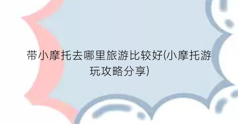 带小摩托去哪里旅游比较好(小摩托游玩攻略分享)