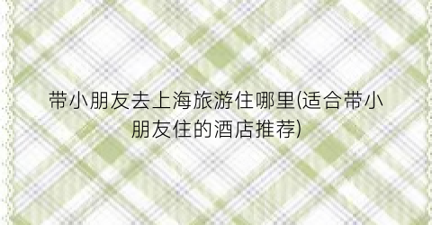 带小朋友去上海旅游住哪里(适合带小朋友住的酒店推荐)