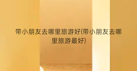 带小朋友去哪里旅游好(带小朋友去哪里旅游最好)