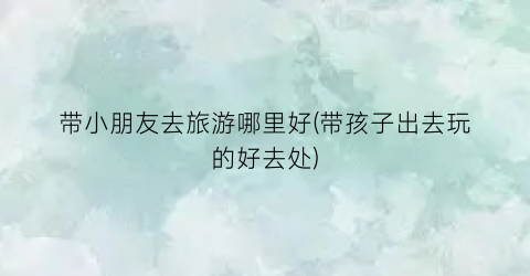 带小朋友去旅游哪里好(带孩子出去玩的好去处)