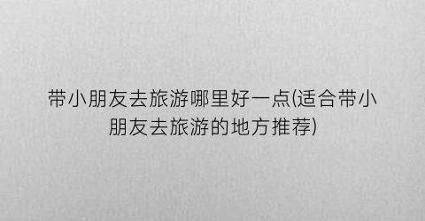 带小朋友去旅游哪里好一点(适合带小朋友去旅游的地方推荐)