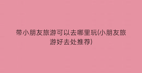 带小朋友旅游可以去哪里玩(小朋友旅游好去处推荐)