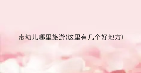 带幼儿哪里旅游(这里有几个好地方)