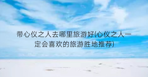 带心仪之人去哪里旅游好(心仪之人一定会喜欢的旅游胜地推荐)